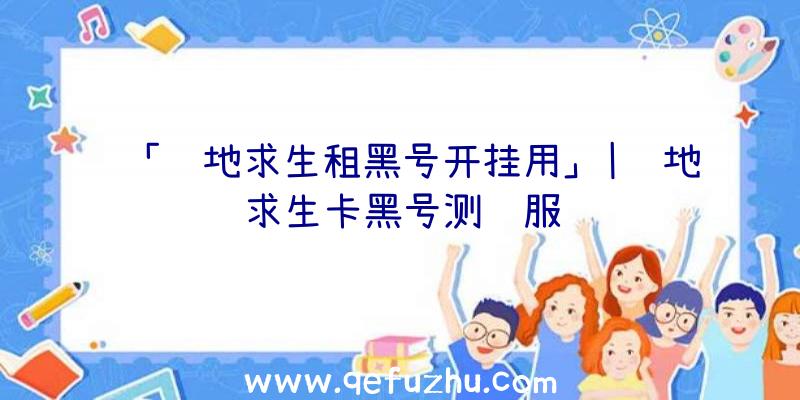 「绝地求生租黑号开挂用」|绝地求生卡黑号测试服